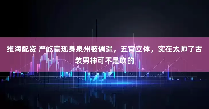 维海配资 严屹宽现身泉州被偶遇，五官立体，实在太帅了古装男神可不是吹的