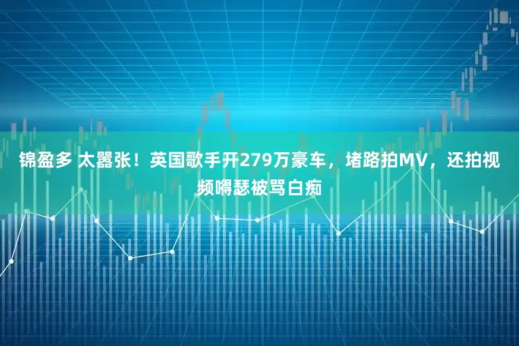 锦盈多 太嚣张！英国歌手开279万豪车，堵路拍MV，还拍视频嘚瑟被骂白痴