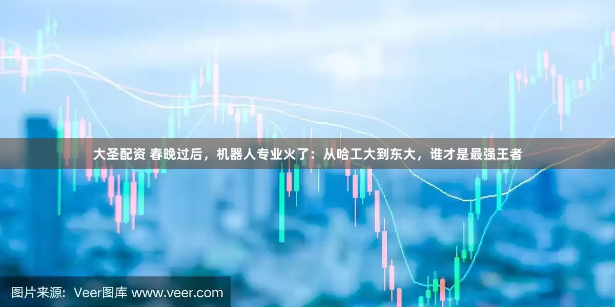大圣配资 春晚过后，机器人专业火了：从哈工大到东大，谁才是最强王者