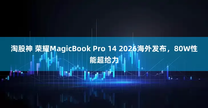 淘股神 荣耀MagicBook Pro 14 2026海外发布，80W性能超给力