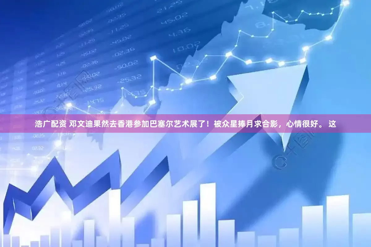 浩广配资 邓文迪果然去香港参加巴塞尔艺术展了！被众星捧月求合影，心情很好。 这