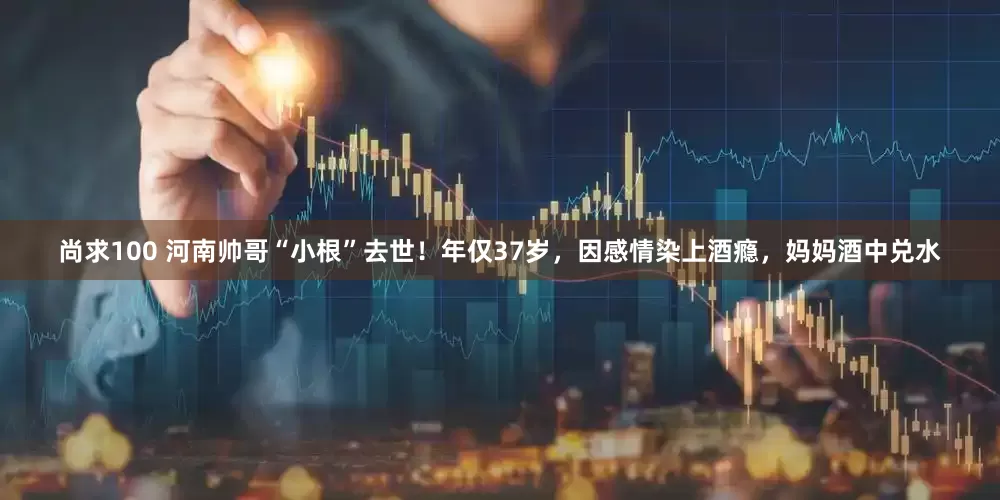 尚求100 河南帅哥“小根”去世！年仅37岁，因感情染上酒瘾，妈妈酒中兑水
