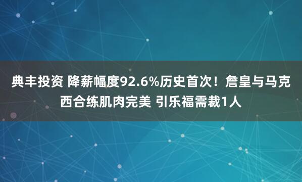 典丰投资 降薪幅度92.6%历史首次！詹皇与马克西合练肌肉完美 引乐福需裁1人